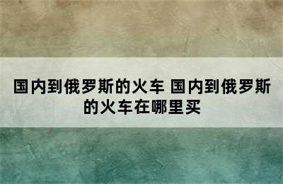 国内到俄罗斯的火车 国内到俄罗斯的火车在哪里买